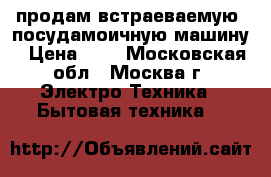 продам встраеваемую  посудамоичную машину › Цена ­ 4 - Московская обл., Москва г. Электро-Техника » Бытовая техника   